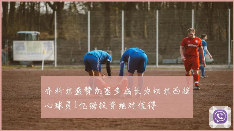 乔科尔盛赞凯塞多成长为切尔西核心球员1亿镑投资绝对值得