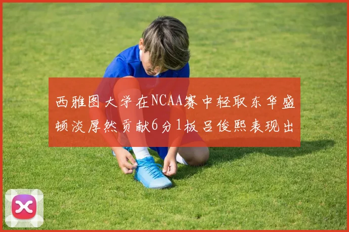 西雅图大学在NCAA赛中轻取东华盛顿淡厚然贡献6分1板吕俊熙表现出色拿下17分5板