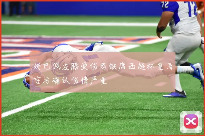 姆巴佩左膝受伤恐缺席西超杯皇马官方确认伤情严重