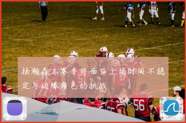 杨瀚森本赛季将面临上场时间不稳定与边缘角色的挑战
