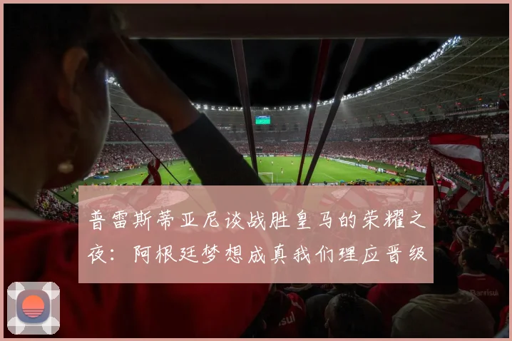 普雷斯蒂亚尼谈战胜皇马的荣耀之夜：阿根廷梦想成真我们理应晋级