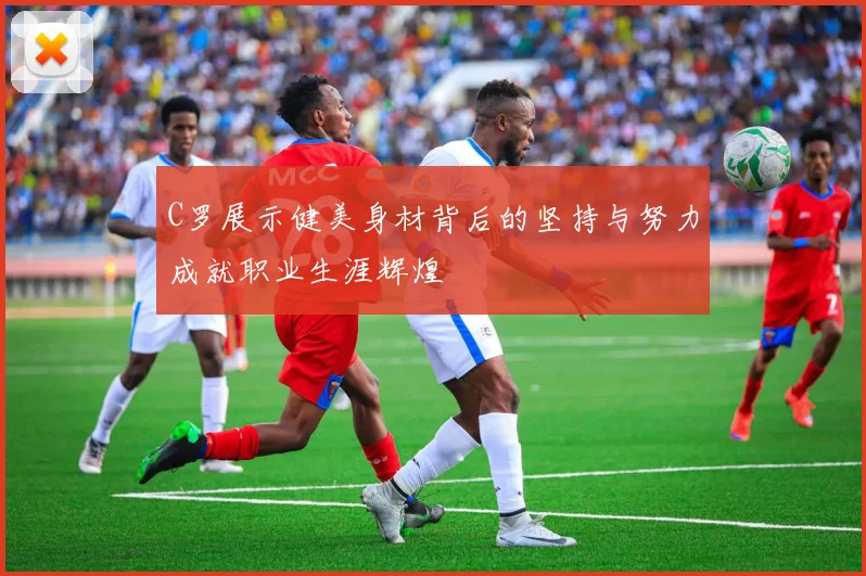 C罗展示健美身材背后的坚持与努力成就职业生涯辉煌