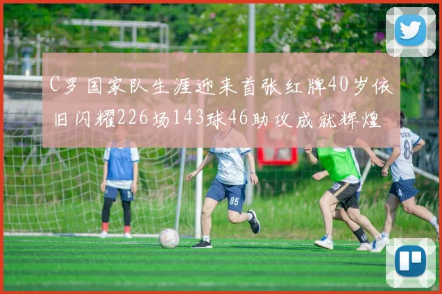 C罗国家队生涯迎来首张红牌40岁依旧闪耀226场143球46助攻成就辉煌