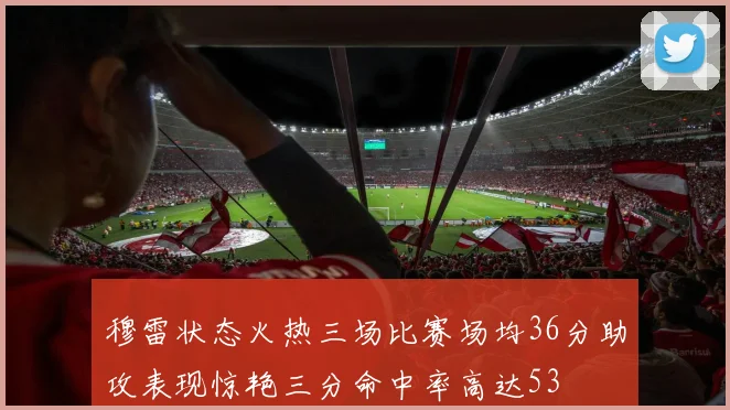 穆雷状态火热三场比赛场均36分助攻表现惊艳三分命中率高达53