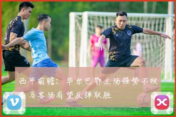 西甲前瞻：毕尔巴鄂主场强势不败皇马客场有望反弹取胜