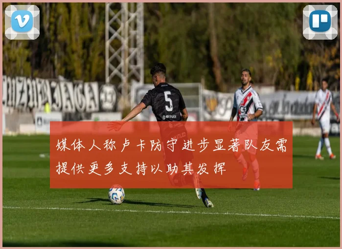 媒体人称卢卡防守进步显著队友需提供更多支持以助其发挥