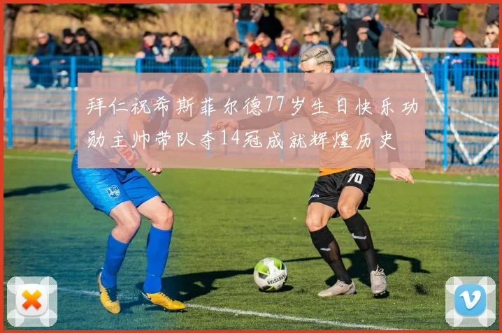 拜仁祝希斯菲尔德77岁生日快乐功勋主帅带队夺14冠成就辉煌历史