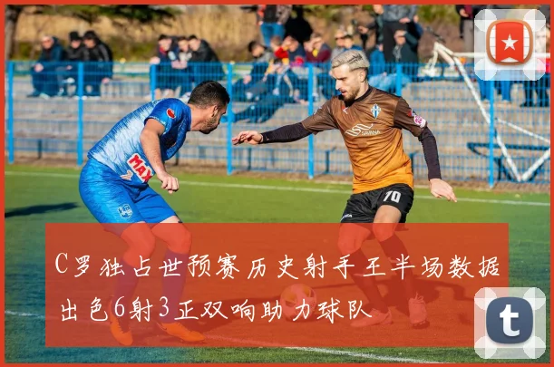 C罗独占世预赛历史射手王半场数据出色6射3正双响助力球队
