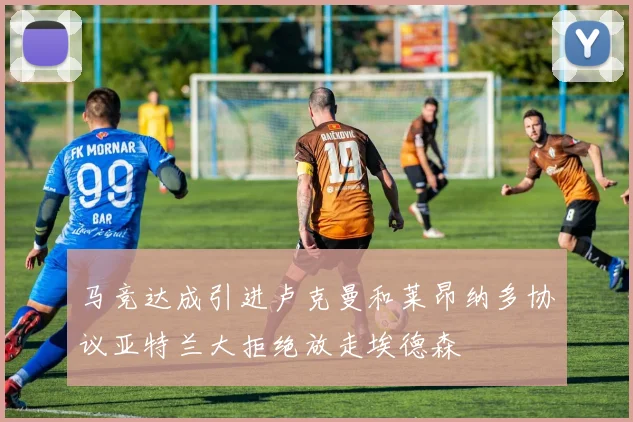 马竞达成引进卢克曼和莱昂纳多协议亚特兰大拒绝放走埃德森