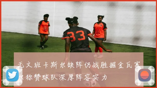 无文班卡斯尔缺阵仍战胜掘金瓦塞尔称赞球队深厚阵容实力