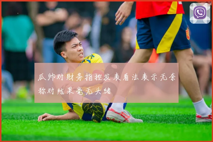 瓜帅对财务指控发表看法表示无奈称对结果毫无头绪