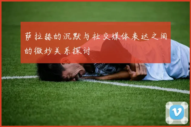 萨拉赫的沉默与社交媒体表达之间的微妙关系探讨