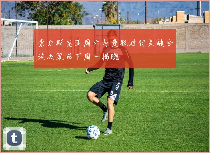 索尔斯克亚周六与曼联进行关键会谈决策或下周一揭晓