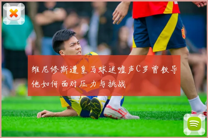 维尼修斯遭皇马球迷嘘声C罗曾教导他如何面对压力与挑战