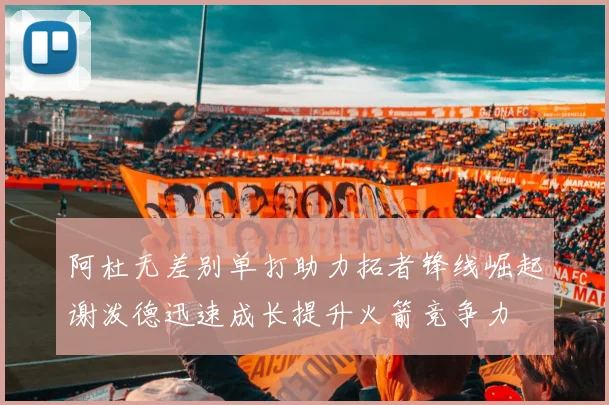 阿杜无差别单打助力拓者锋线崛起谢泼德迅速成长提升火箭竞争力