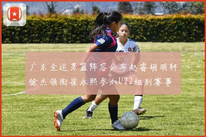 广东全运男篮阵容公布赵睿胡明轩徐杰领衔崔永熙参加U22组别赛事
