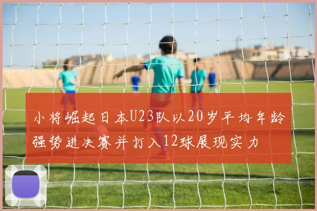 小将崛起日本U23队以20岁平均年龄强势进决赛并打入12球展现实力