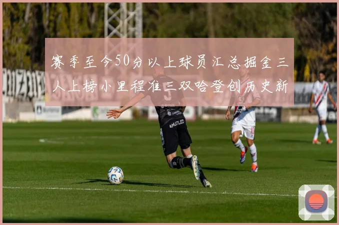 赛季至今50分以上球员汇总掘金三人上榜小里程准三双哈登创历史新高