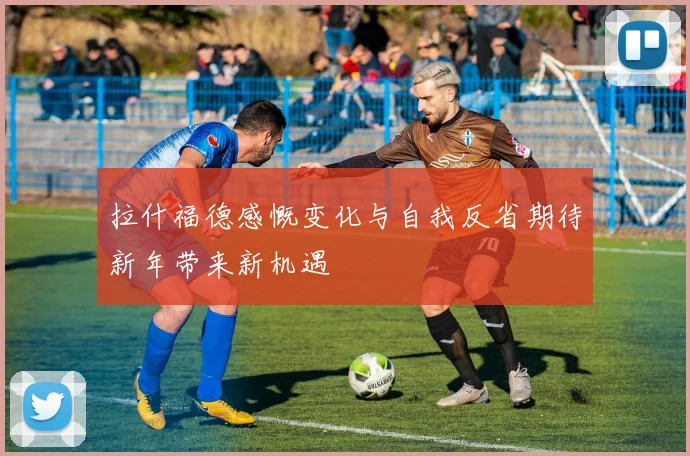 拉什福德感慨变化与自我反省期待新年带来新机遇