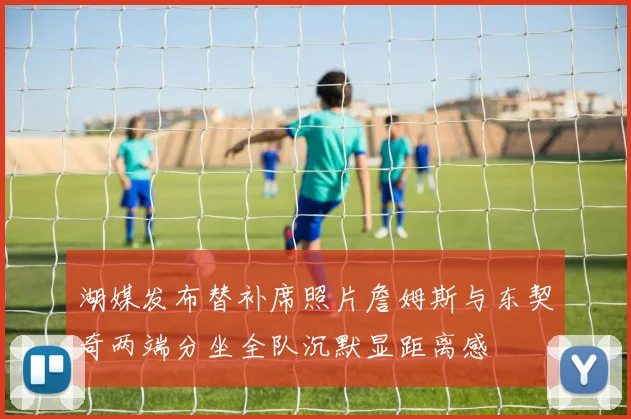 湖媒发布替补席照片詹姆斯与东契奇两端分坐全队沉默显距离感