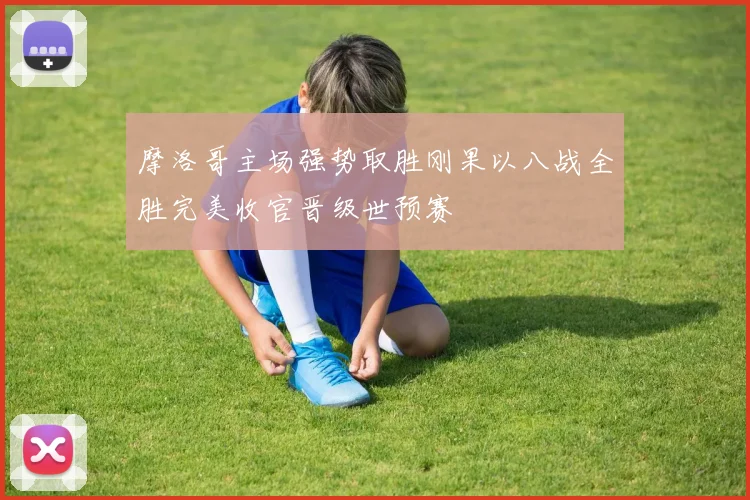 摩洛哥主场强势取胜刚果以八战全胜完美收官晋级世预赛