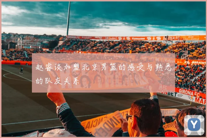 赵睿谈加盟北京男篮的感受与熟悉的队友关系