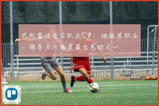 巴列霍谈昔日队友C罗：他极其职业，领导力方面是最出色的之一