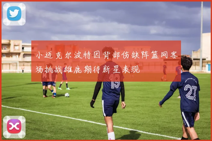 小迈克尔波特因背部伤缺阵篮网客场挑战雄鹿期待新星表现