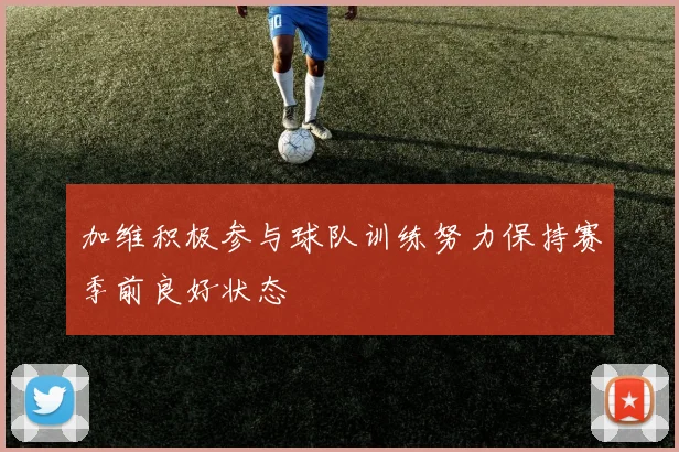 加维积极参与球队训练努力保持赛季前良好状态