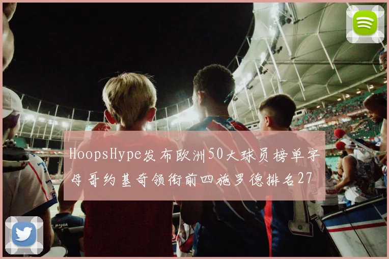 HoopsHype发布欧洲50大球员榜单字母哥约基奇领衔前四施罗德排名27