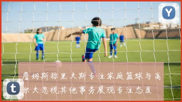 詹姆斯称里夫斯专注家庭篮球与高尔夫忽视其他事务展现专注态度