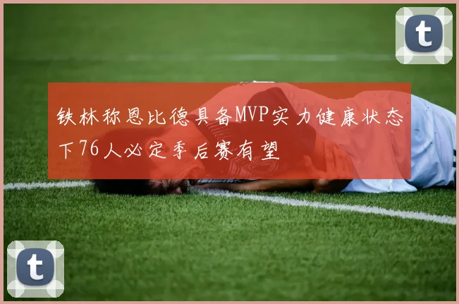 铁林称恩比德具备MVP实力健康状态下76人必定季后赛有望
