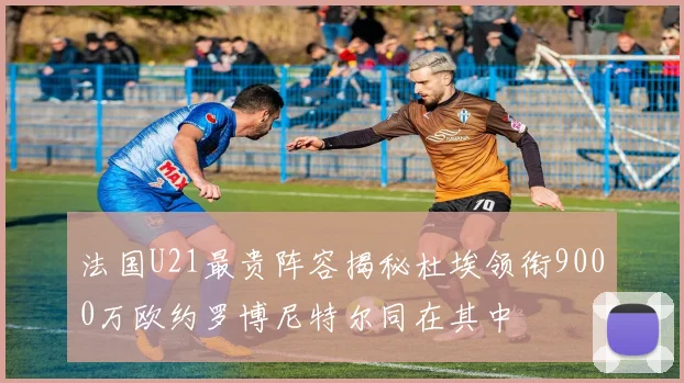 法国U21最贵阵容揭秘杜埃领衔9000万欧约罗博尼特尔同在其中