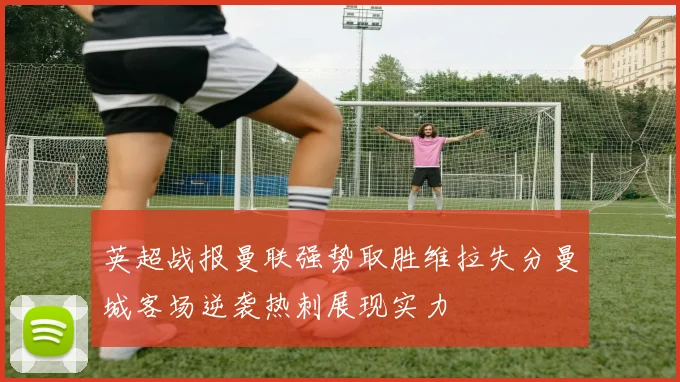 英超战报曼联强势取胜维拉失分曼城客场逆袭热刺展现实力