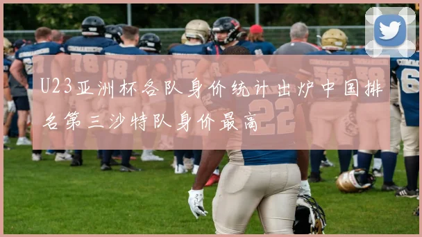 U23亚洲杯各队身价统计出炉中国排名第三沙特队身价最高
