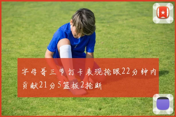 字母哥三节打卡表现抢眼22分钟内贡献21分5篮板2抢断