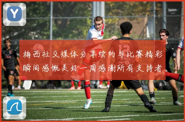 梅西社交媒体分享续约与比赛精彩瞬间感慨美好一周感谢所有支持者