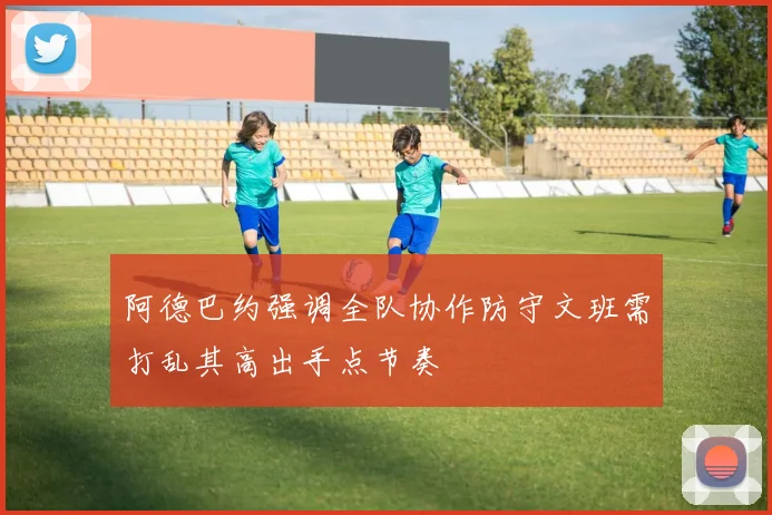 阿德巴约强调全队协作防守文班需打乱其高出手点节奏
