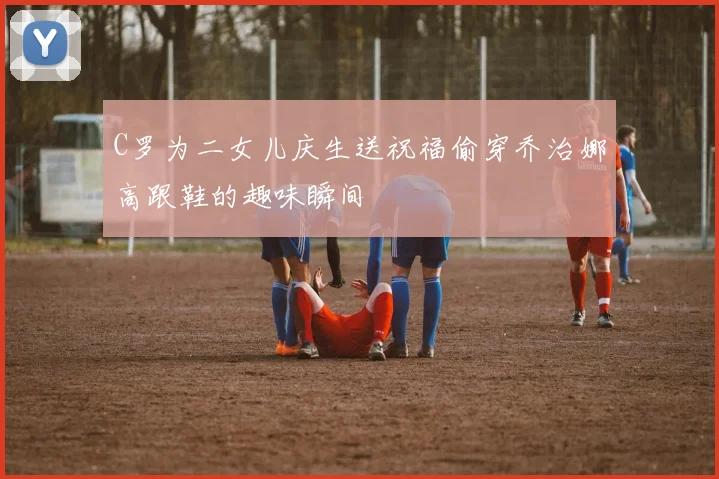C罗为二女儿庆生送祝福偷穿乔治娜高跟鞋的趣味瞬间