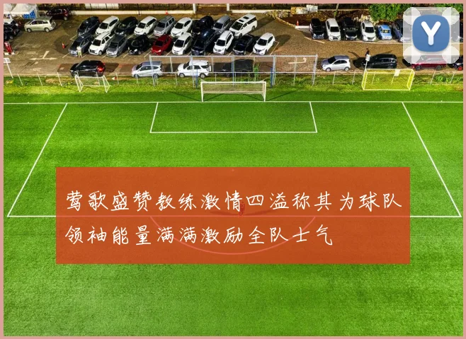 莺歌盛赞教练激情四溢称其为球队领袖能量满满激励全队士气