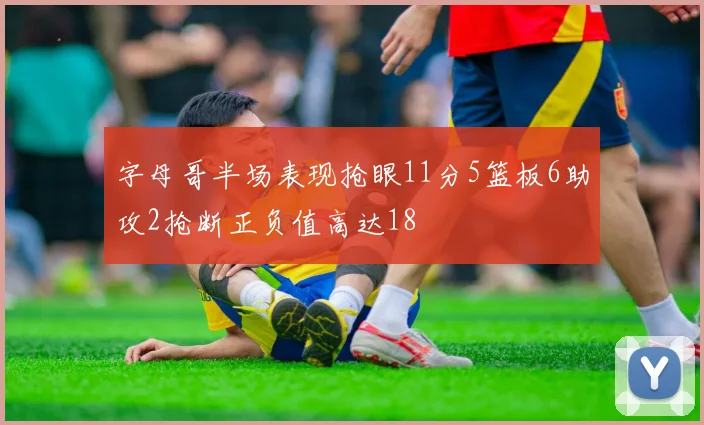 字母哥半场表现抢眼11分5篮板6助攻2抢断正负值高达18