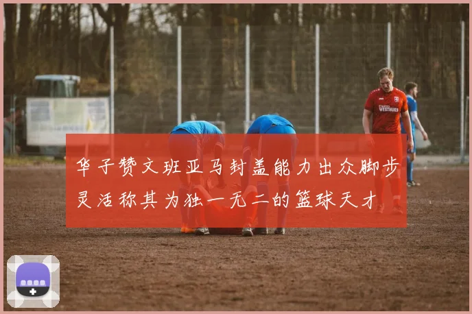 华子赞文班亚马封盖能力出众脚步灵活称其为独一无二的篮球天才