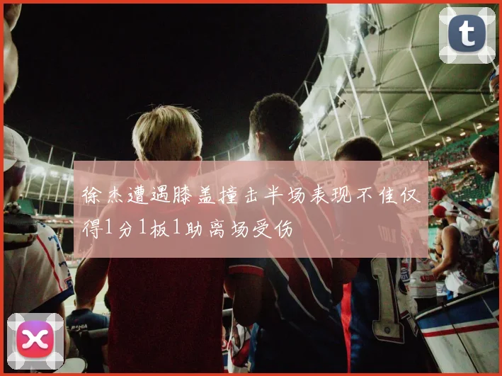 徐杰遭遇膝盖撞击半场表现不佳仅得1分1板1助离场受伤