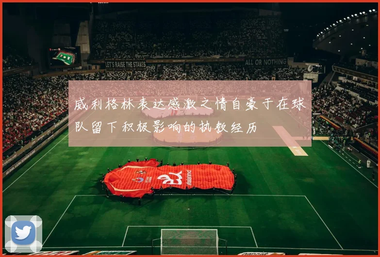 威利格林表达感激之情自豪于在球队留下积极影响的执教经历
